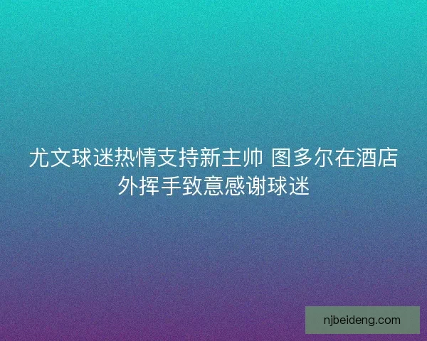 尤文球迷热情支持新主帅 图多尔在酒店外挥手致意感谢球迷