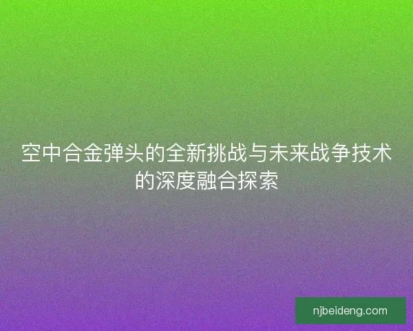 空中合金弹头的全新挑战与未来战争技术的深度融合探索