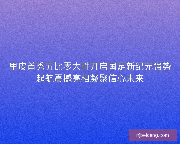 里皮首秀五比零大胜开启国足新纪元强势起航震撼亮相凝聚信心未来