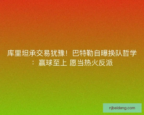 库里坦承交易犹豫！巴特勒自曝换队哲学：赢球至上 愿当热火反派