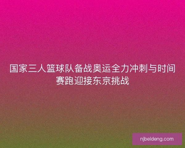 国家三人篮球队备战奥运全力冲刺与时间赛跑迎接东京挑战