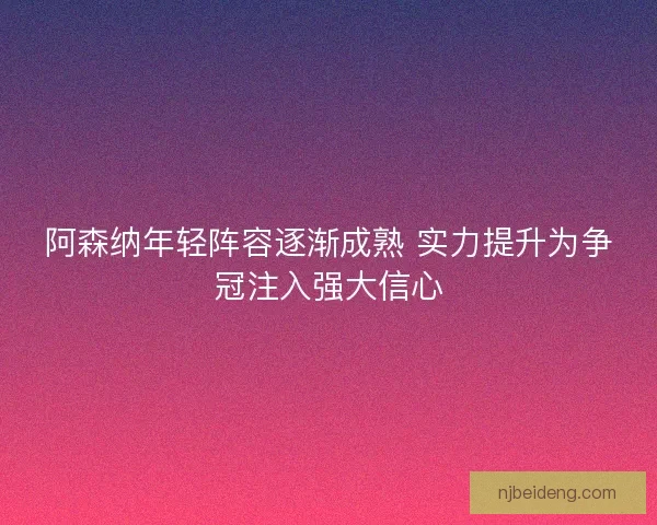 阿森纳年轻阵容逐渐成熟 实力提升为争冠注入强大信心