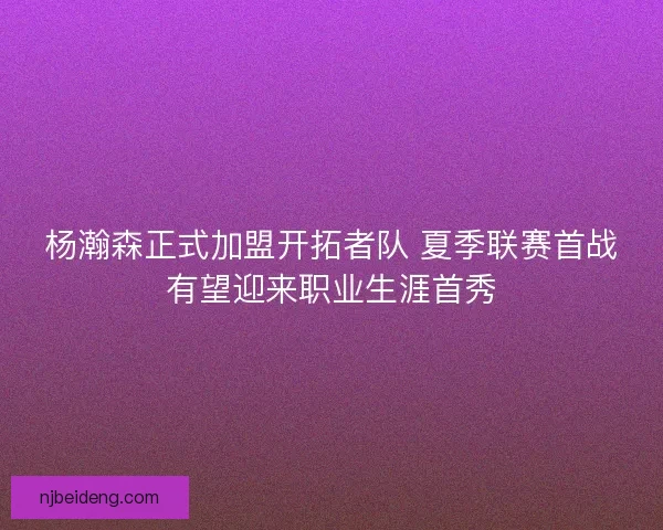 杨瀚森正式加盟开拓者队 夏季联赛首战有望迎来职业生涯首秀