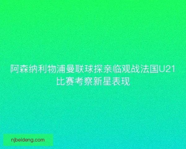 阿森纳利物浦曼联球探亲临观战法国U21比赛考察新星表现