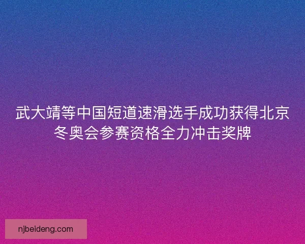 武大靖等中国短道速滑选手成功获得北京冬奥会参赛资格全力冲击奖牌